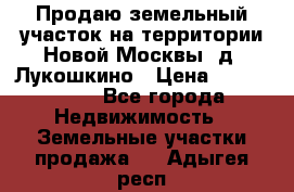 Продаю земельный участок на территории Новой Москвы, д. Лукошкино › Цена ­ 1 450 000 - Все города Недвижимость » Земельные участки продажа   . Адыгея респ.